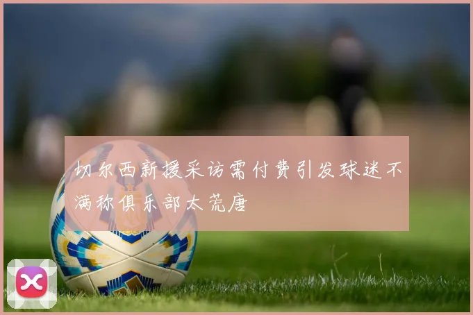 切尔西新援采访需付费引发球迷不满称俱乐部太荒唐
