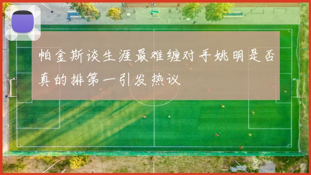 帕金斯谈生涯最难缠对手姚明是否真的排第一引发热议