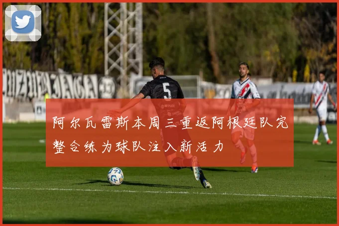 阿尔瓦雷斯本周三重返阿根廷队完整合练为球队注入新活力