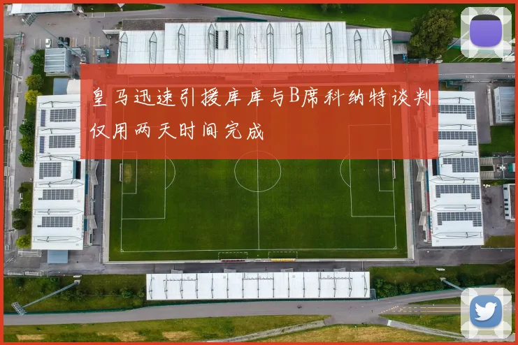 皇马迅速引援库库与B席科纳特谈判仅用两天时间完成