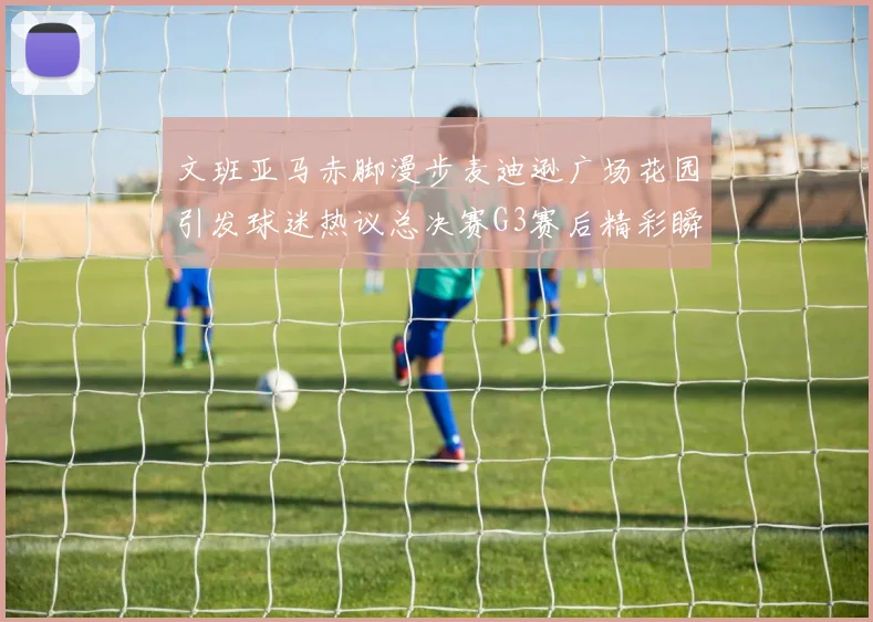 文班亚马赤脚漫步麦迪逊广场花园引发球迷热议总决赛G3赛后精彩瞬间