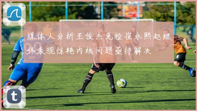 媒体人分析王俊杰免检崔永熙赵继伟表现惊艳内线问题亟待解决