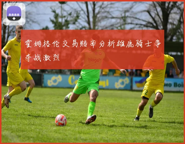 霍姆格伦交易赔率分析雄鹿骑士争夺战激烈