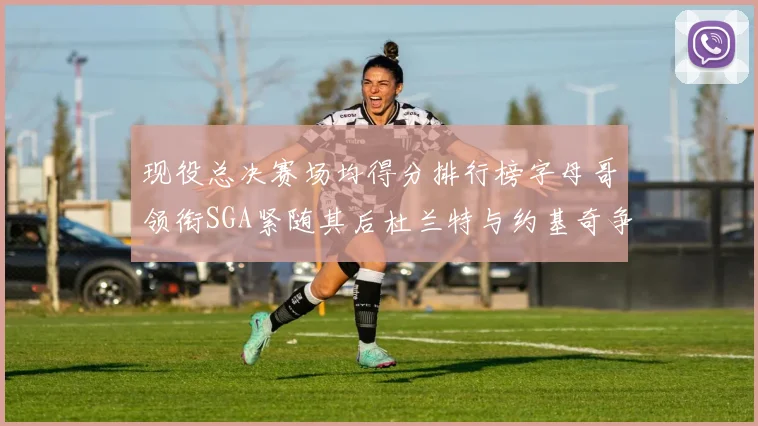 现役总决赛场均得分排行榜字母哥领衔SGA紧随其后杜兰特与约基奇争夺第三名