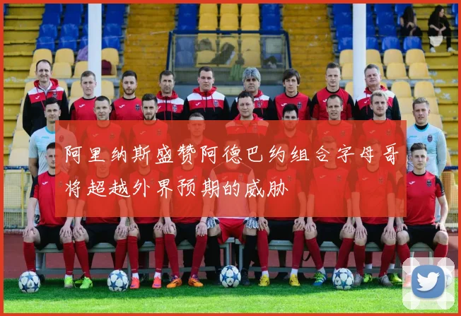 阿里纳斯盛赞阿德巴约组合字母哥将超越外界预期的威胁